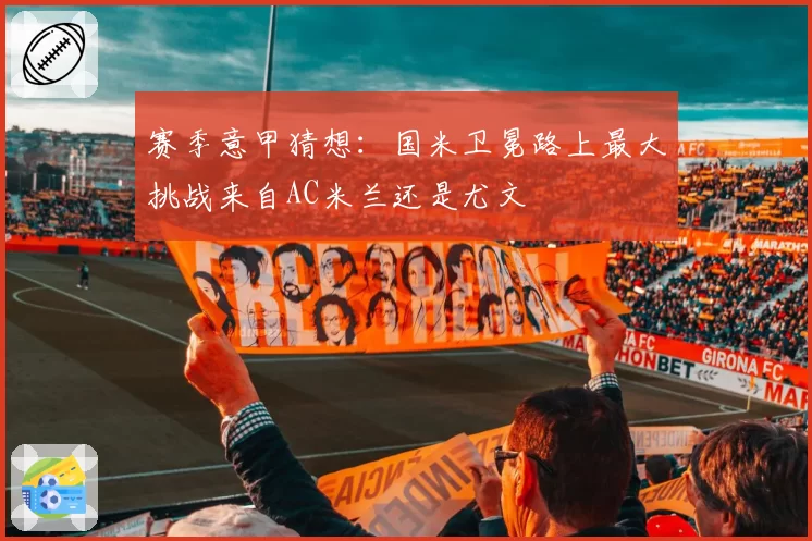 赛季意甲猜想：国米卫冕路上最大挑战来自AC米兰还是尤文