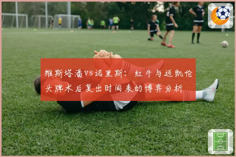 维斯塔潘vs诺里斯：红牛与迈凯伦头牌术后复出时间表的博弈分析