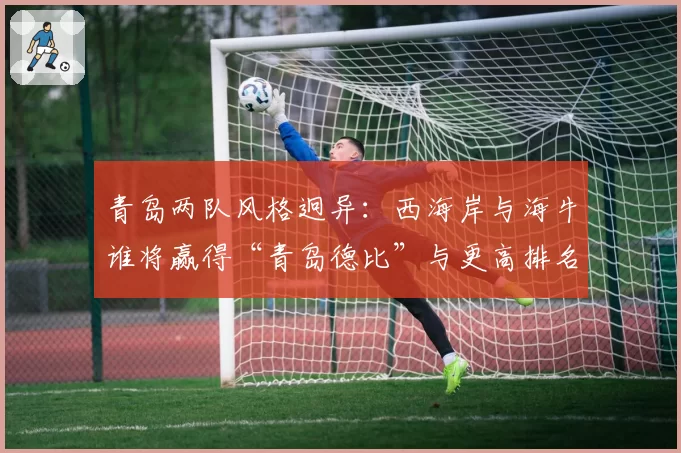 青岛两队风格迥异：西海岸与海牛谁将赢得“青岛德比”与更高排名？