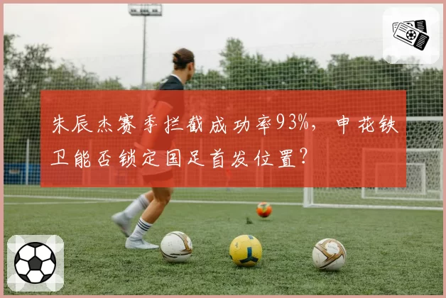 朱辰杰赛季拦截成功率93%,申花铁卫能否锁定国足首发位置?