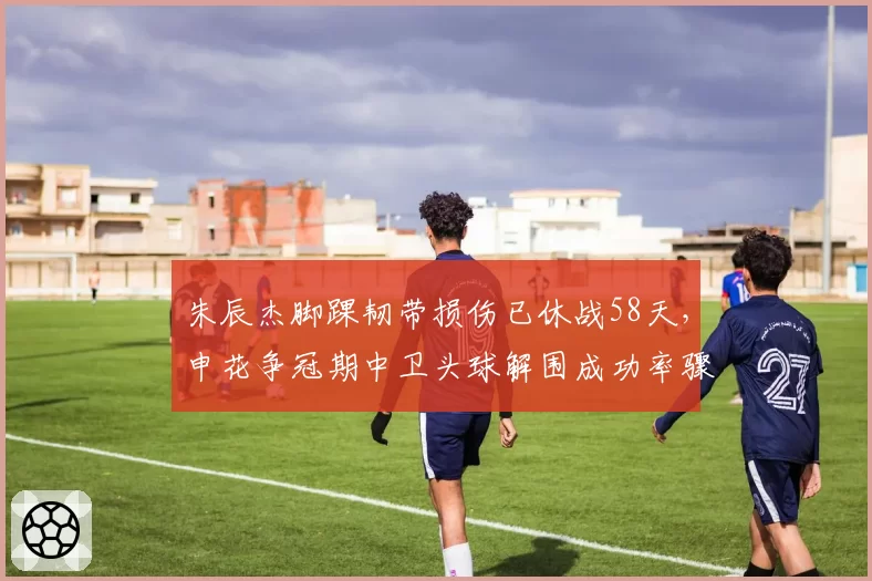朱辰杰脚踝韧带损伤已休战58天,申花争冠期中卫头球解围成功率骤降12%