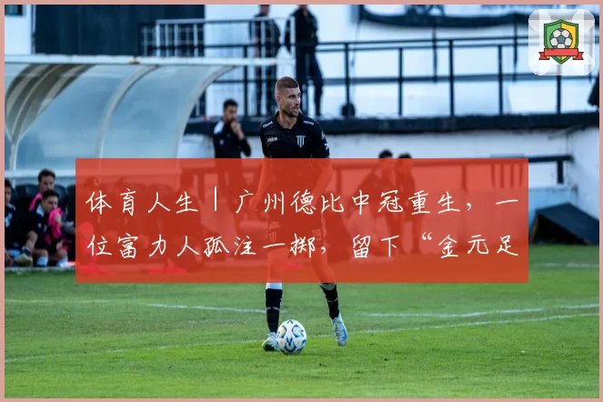 体育人生|广州德比中冠重生,一位富力人孤注一掷,留下“金元足球”最后种子