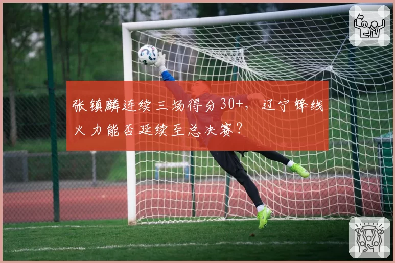 张镇麟连续三场得分30+,辽宁锋线火力能否延续至总决赛?