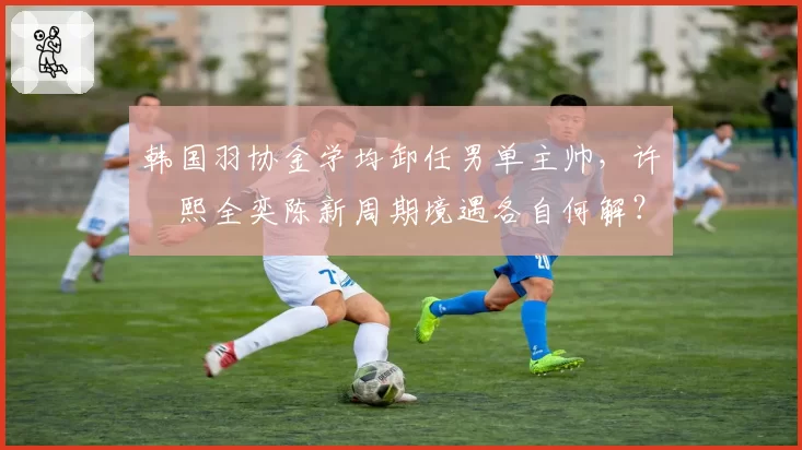 韩国羽协金学均卸任男单主帅,许侊熙全奕陈新周期境遇各自何解?