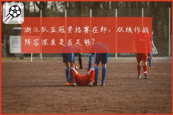 浙江队亚冠资格赛在即,双线作战阵容深度是否足够?