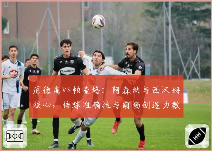 厄德高vs帕奎塔：阿森纳与西汉姆核心，传球准确性与前场创造力数据对决