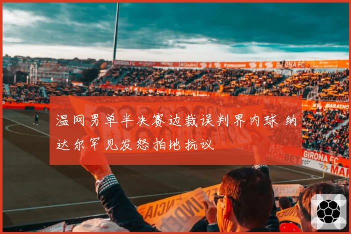 温网男单半决赛边裁误判界内球 纳达尔罕见发怒拍地抗议