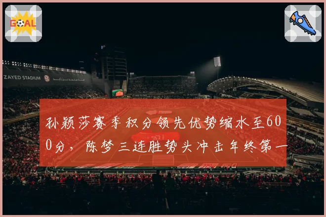 孙颖莎赛季积分领先优势缩水至600分,陈梦三连胜势头冲击年终第一悬念陡增__br_