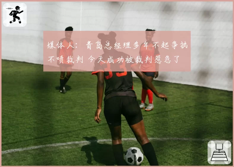 媒体人：青岛总经理多年不起争执不喷裁判 今天成功被裁判惹急了