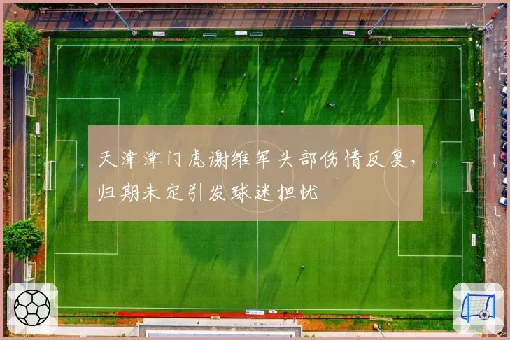 天津津门虎谢维军头部伤情反复,归期未定引发球迷担忧