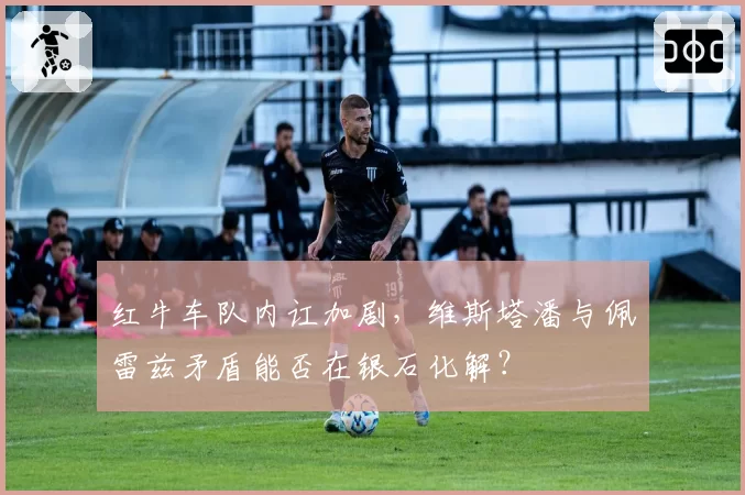 红牛车队内讧加剧,维斯塔潘与佩雷兹矛盾能否在银石化解?
