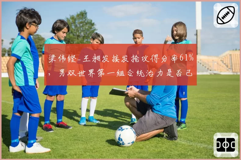 梁伟铿_王昶发接发抢攻得分率61%，男双世界第一组合统治力是否已达上限？