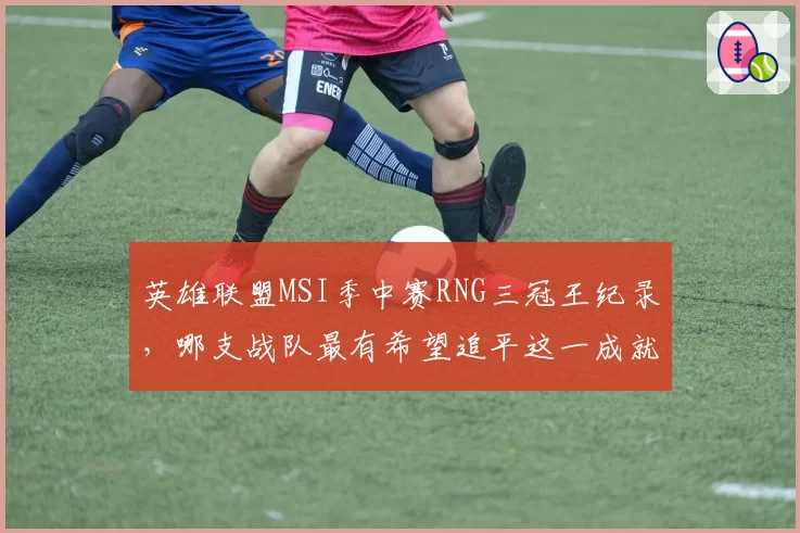 英雄联盟MSI季中赛RNG三冠王纪录，哪支战队最有希望追平这一成就？