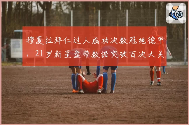 穆夏拉拜仁过人成功次数冠绝德甲，21岁新星盘带数据突破百次大关