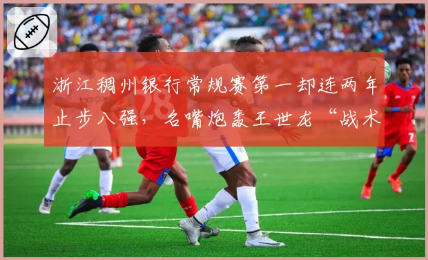 浙江稠州银行常规赛第一却连两年止步八强，名嘴炮轰王世龙“战术板太僵硬”