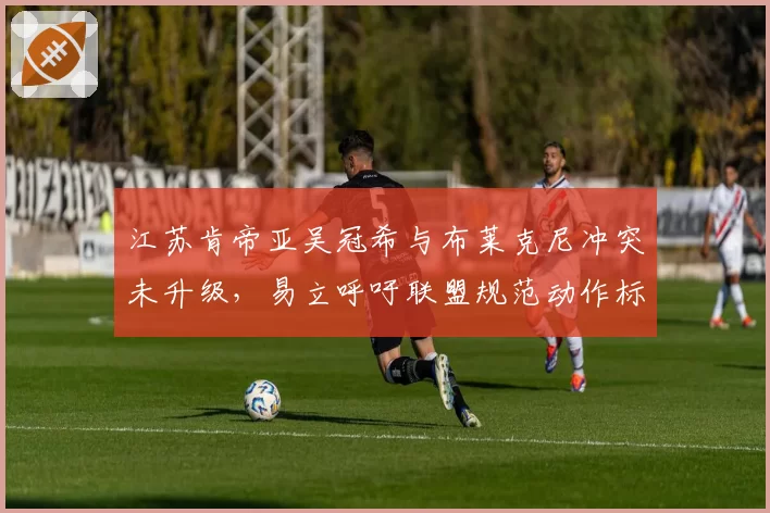 江苏肯帝亚吴冠希与布莱克尼冲突未升级,易立呼吁联盟规范动作标准