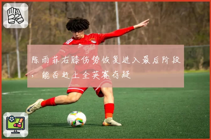 陈雨菲右膝伤势恢复进入最后阶段,能否赶上全英赛存疑
