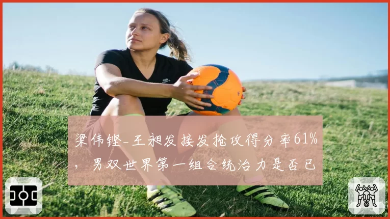 梁伟铿_王昶发接发抢攻得分率61%，男双世界第一组合统治力是否已达上限？