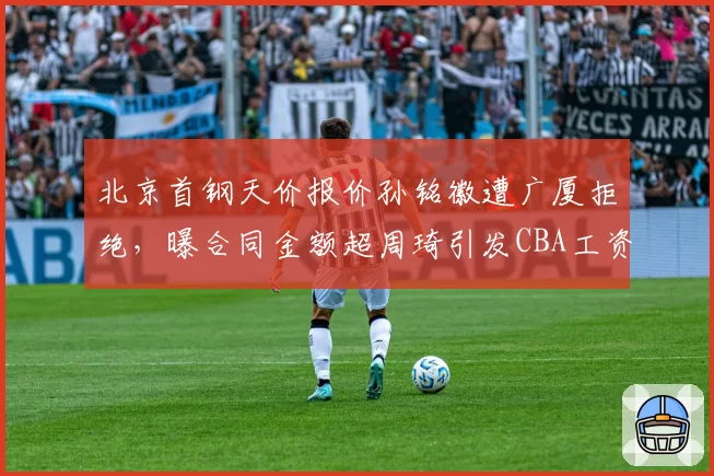北京首钢天价报价孙铭徽遭广厦拒绝，曝合同金额超周琦引发CBA工资帽审核质疑