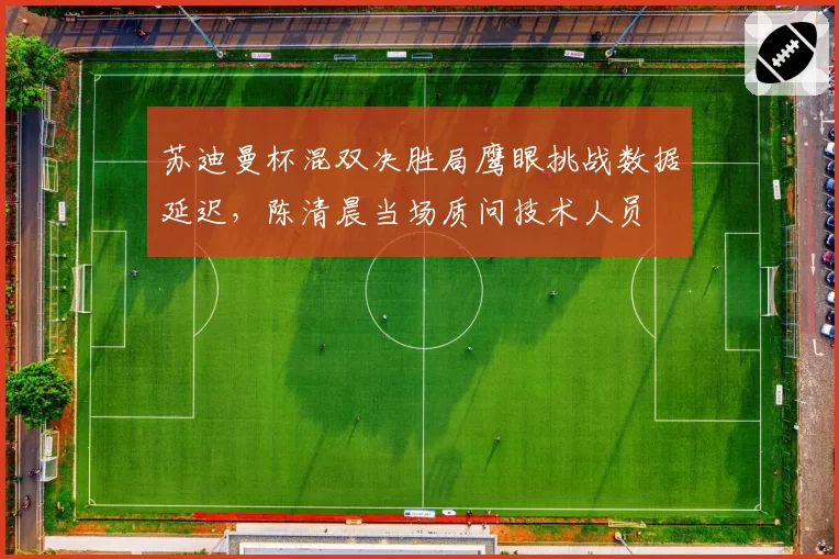 苏迪曼杯混双决胜局鹰眼挑战数据延迟，陈清晨当场质问技术人员