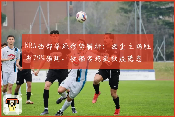 NBA西部争冠形势解析：掘金主场胜率79%领跑，快船客场疲软成隐患
