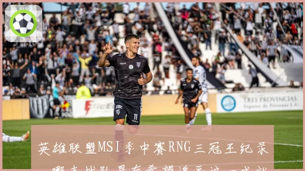 英雄联盟MSI季中赛RNG三冠王纪录，哪支战队最有希望追平这一成就？