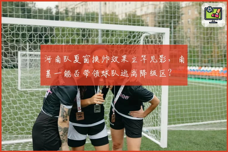 河南队夏窗换帅效果立竿见影，南基一能否带领球队逃离降级区？