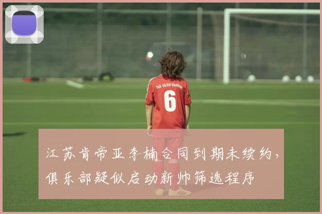 江苏肯帝亚李楠合同到期未续约，俱乐部疑似启动新帅筛选程序
