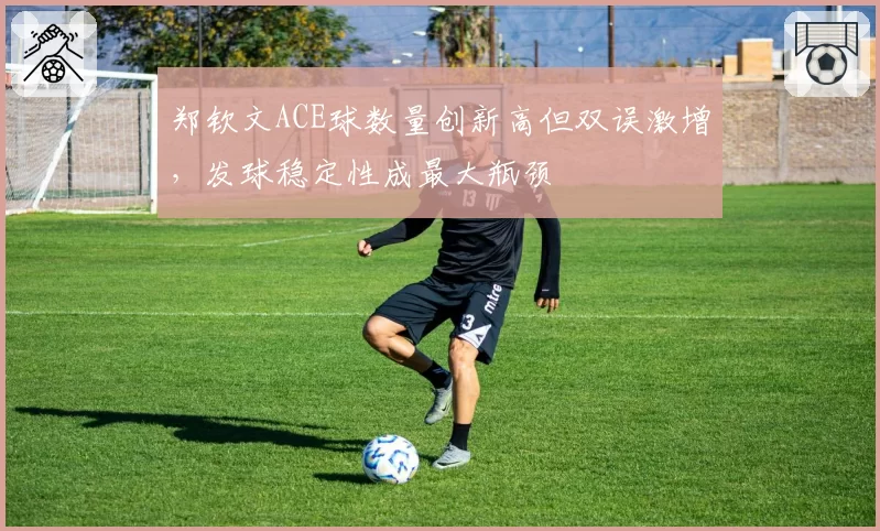 郑钦文ACE球数量创新高但双误激增，发球稳定性成最大瓶颈