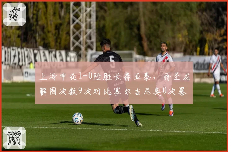 上海申花1-0险胜长春亚泰，蒋圣龙解围次数9次对比塞尔吉尼奥0次暴露中场脱节