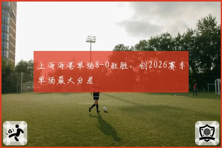 上海海港单场8-0狂胜，创2026赛季单场最大分差