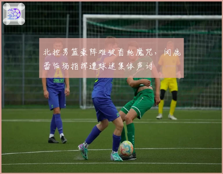 北控男篮豪阵难破首轮魔咒，闵鹿蕾临场指挥遭球迷集体声讨