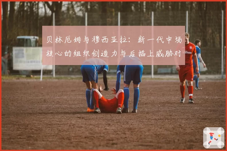 贝林厄姆与穆西亚拉：新一代中场核心的组织创造力与后插上威胁对比