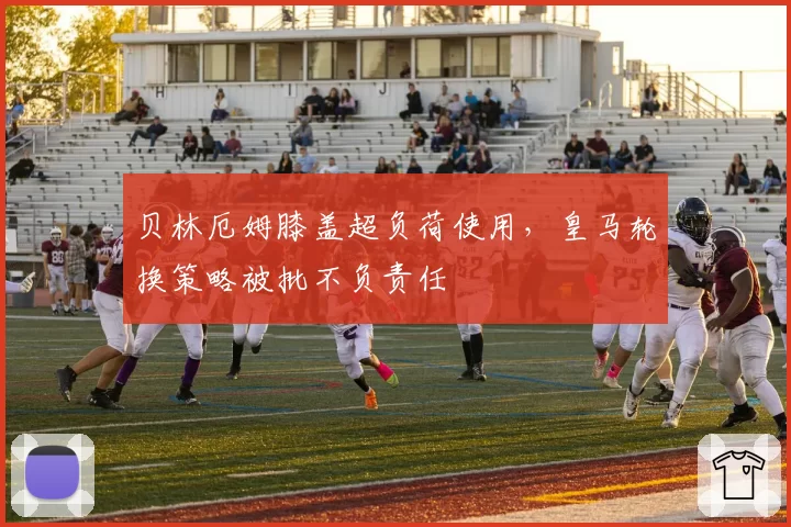 贝林厄姆膝盖超负荷使用，皇马轮换策略被批不负责任