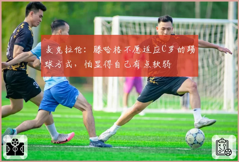 麦克拉伦：滕哈格不愿适应C罗的踢球方式，怕显得自己有点软弱