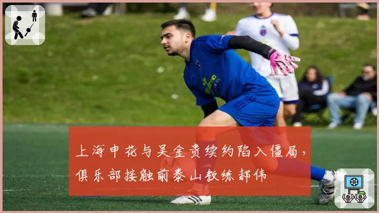 上海申花与吴金贵续约陷入僵局，俱乐部接触前泰山教练郝伟