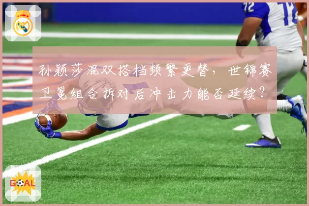 孙颖莎混双搭档频繁更替，世锦赛卫冕组合拆对后冲击力能否延续？