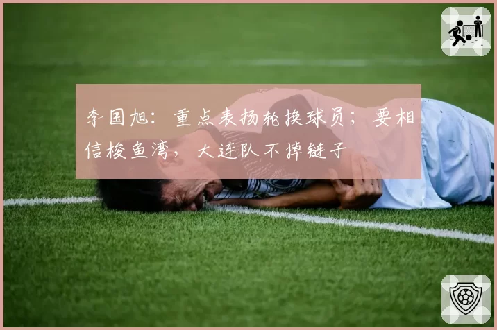 李国旭：重点表扬轮换球员；要相信梭鱼湾，大连队不掉链子
