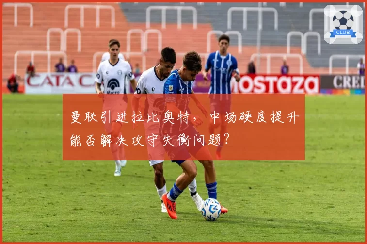 曼联引进拉比奥特，中场硬度提升能否解决攻守失衡问题？