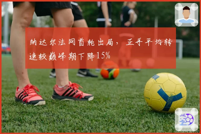 纳达尔法网首轮出局，正手平均转速较巅峰期下降15%