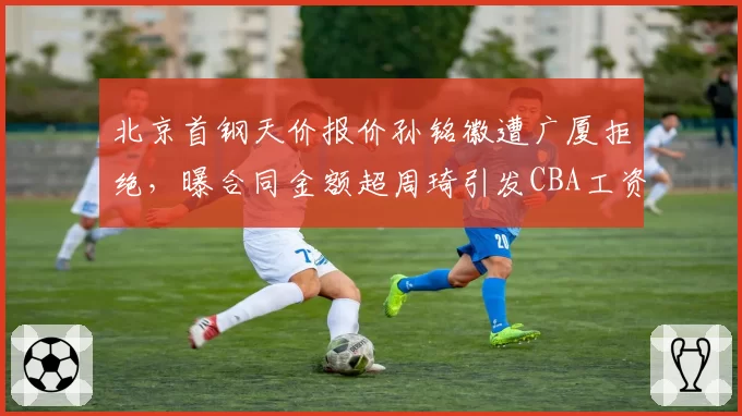 北京首钢天价报价孙铭徽遭广厦拒绝，曝合同金额超周琦引发CBA工资帽审核质疑