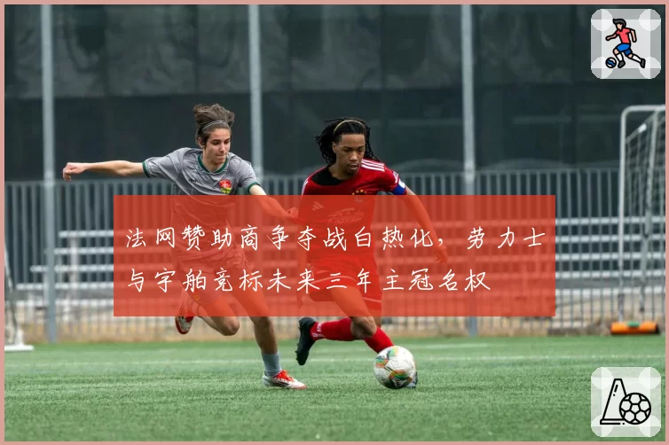 法网赞助商争夺战白热化,劳力士与宇舶竞标未来三年主冠名权