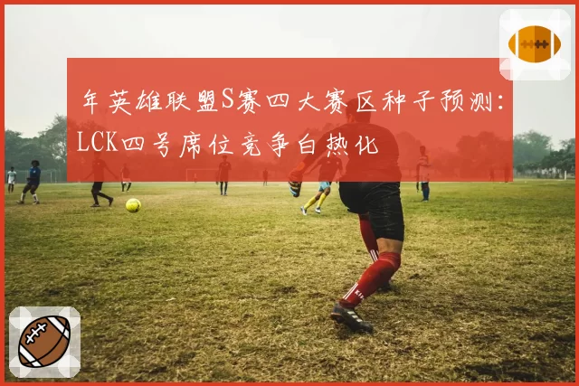 年英雄联盟S赛四大赛区种子预测：LCK四号席位竞争白热化