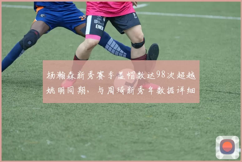 杨瀚森新秀赛季盖帽数达98次超越姚明同期,与周琦新秀年数据详细比对