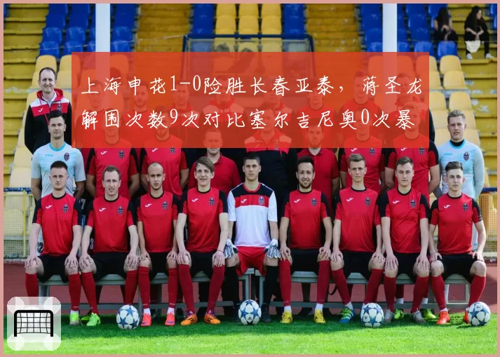 上海申花1-0险胜长春亚泰，蒋圣龙解围次数9次对比塞尔吉尼奥0次暴露中场脱节