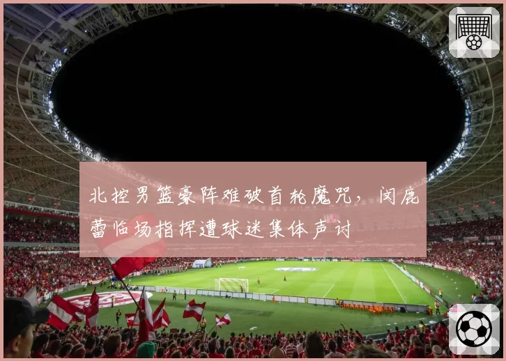 北控男篮豪阵难破首轮魔咒，闵鹿蕾临场指挥遭球迷集体声讨