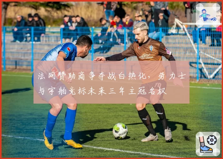 法网赞助商争夺战白热化，劳力士与宇舶竞标未来三年主冠名权