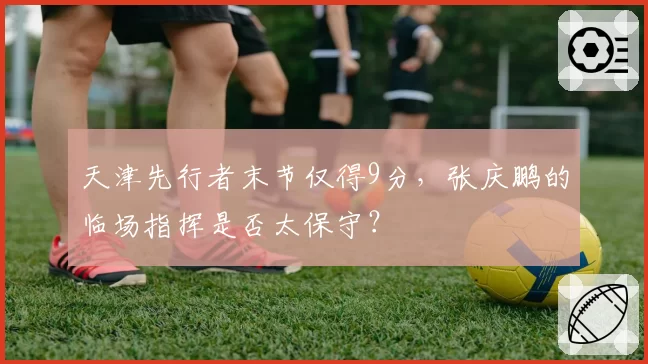 天津先行者末节仅得9分,张庆鹏的临场指挥是否太保守?