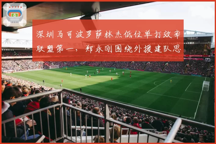 深圳马可波罗萨林杰低位单打效率联盟第一，郑永刚围绕外援建队思路清晰