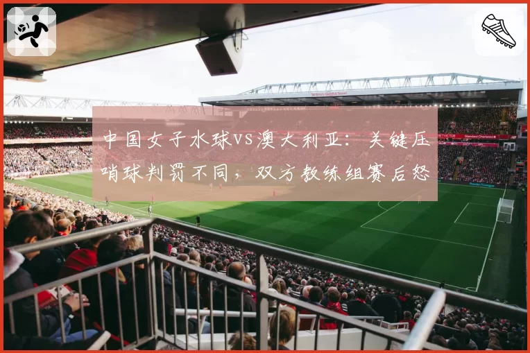 中国女子水球vs澳大利亚：关键压哨球判罚不同，双方教练组赛后怒斥裁判